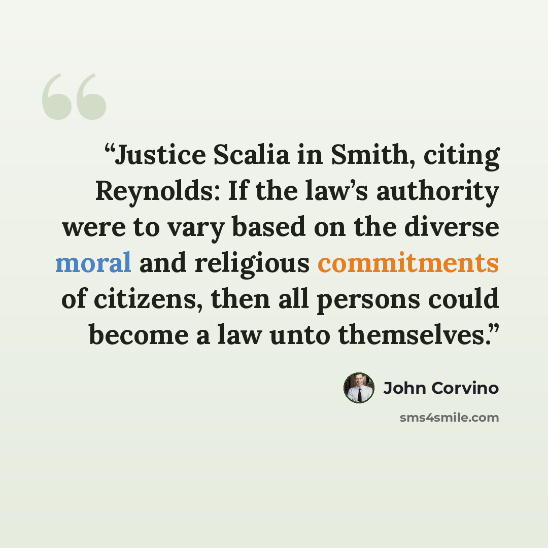 “Justice Scalia in Smith, citing Reynolds: If the law’s authority were to vary based on the diverse moral and religious commitments of citizens, then all persons could become a law unto themselves.” quote by John Corvino