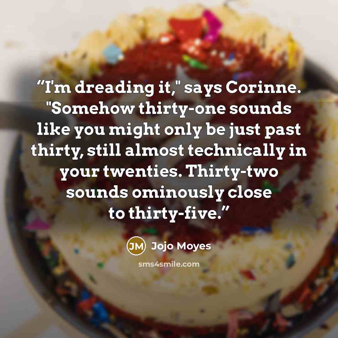 “I'm dreading it," says Corinne. "Somehow thirty-one sounds like you might only be just past thirty, still almost technically in your twenties. Thirty-two sounds ominously close to thirty-five.” quote by Jojo Moyes