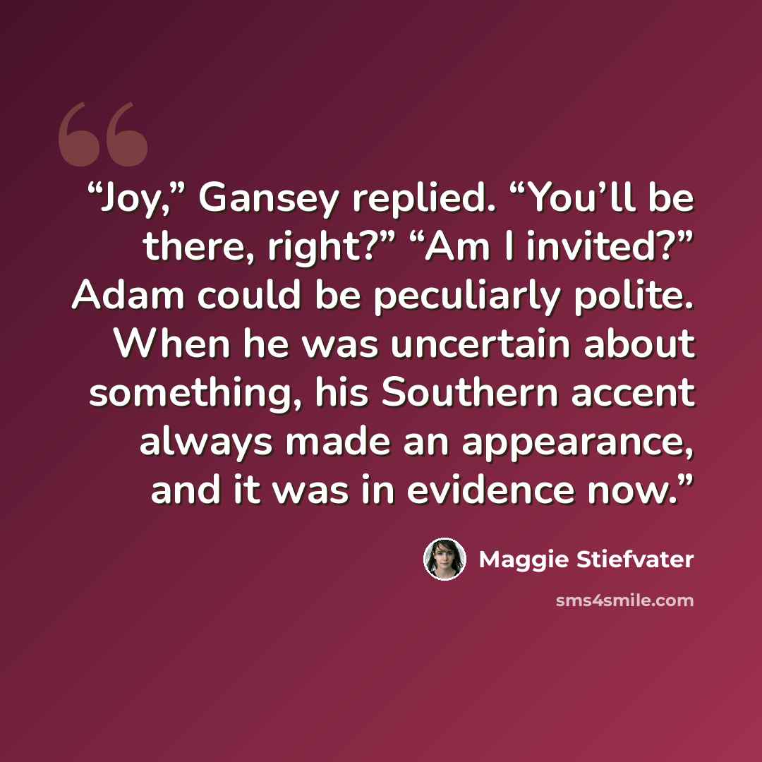 “Joy,” Gansey replied. “You’ll be there, right?” “Am I invited?” Adam could be peculiarly polite. When he was uncertain about something, his Southern accent always made an appearance, and it was in evidence now.” quote by Maggie Stiefvater