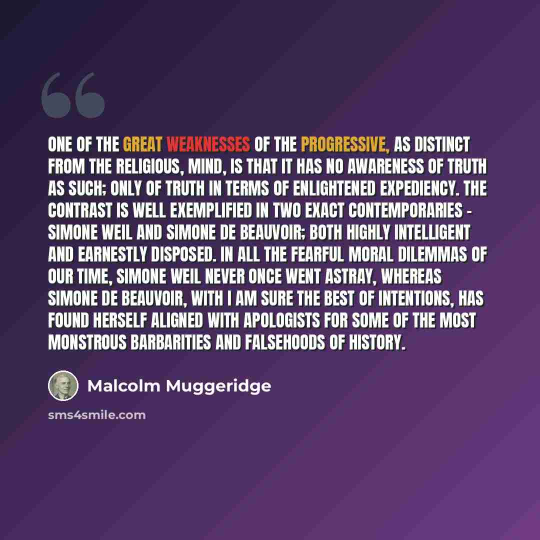“One of the great weaknesses of the progressive, as distinct from the religious, mind, is that it has no awareness of truth as such; only of truth in terms of enlightened expediency. The contrast is well exemplified in two exact contemporaries - Simone Weil and Simone de Beauvoir; both highly…” quote by Malcolm Muggeridge