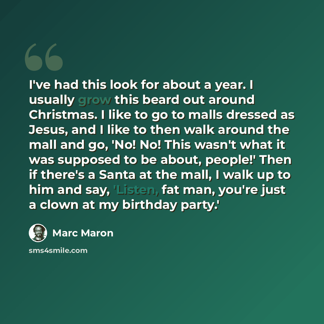 “I've had this look for about a year. I usually grow this beard out around Christmas. I like to go to malls dressed as Jesus, and I like to then walk around the mall and go, 'No! No! This wasn't what it was supposed to be about, people!' Then if there's a Santa at the mall, I walk up to him and…” quote by Marc Maron