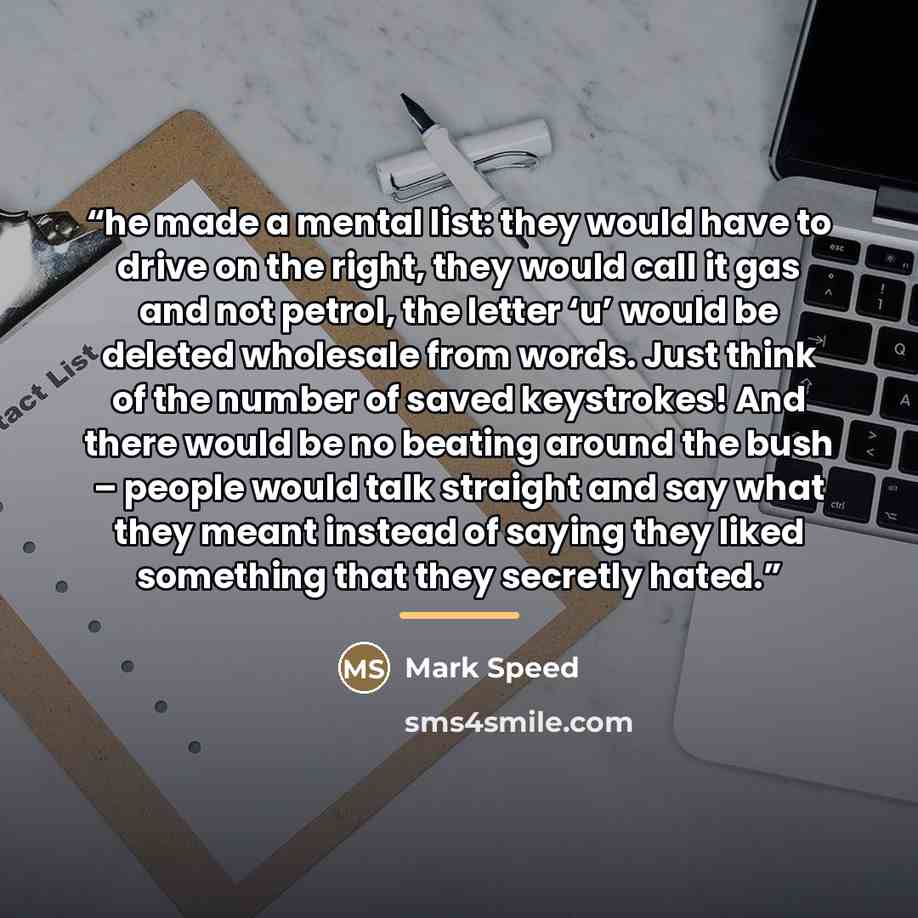 “he made a mental list: they would have to drive on the right, they would call it gas and not petrol, the letter ‘u’ would be deleted wholesale from words. Just think of the number of saved keystrokes! And there would be no beating around the bush – people would talk straight and say what they…” quote by Mark Speed