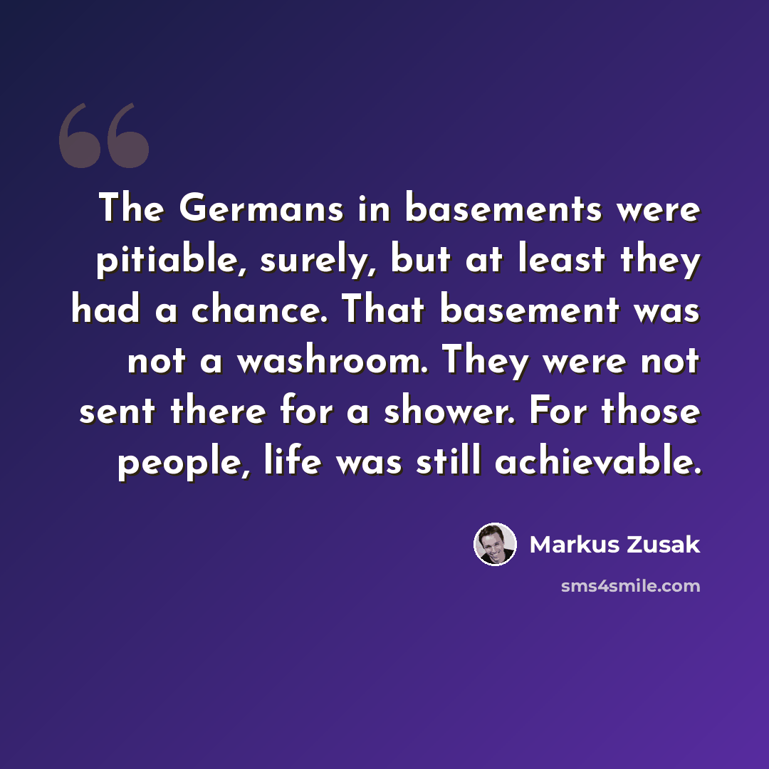 “The Germans in basements were pitiable, surely, but at least they had a chance. That basement was not a washroom. They were not sent there for a shower. For those people, life was still achievable.” quote by Markus Zusak