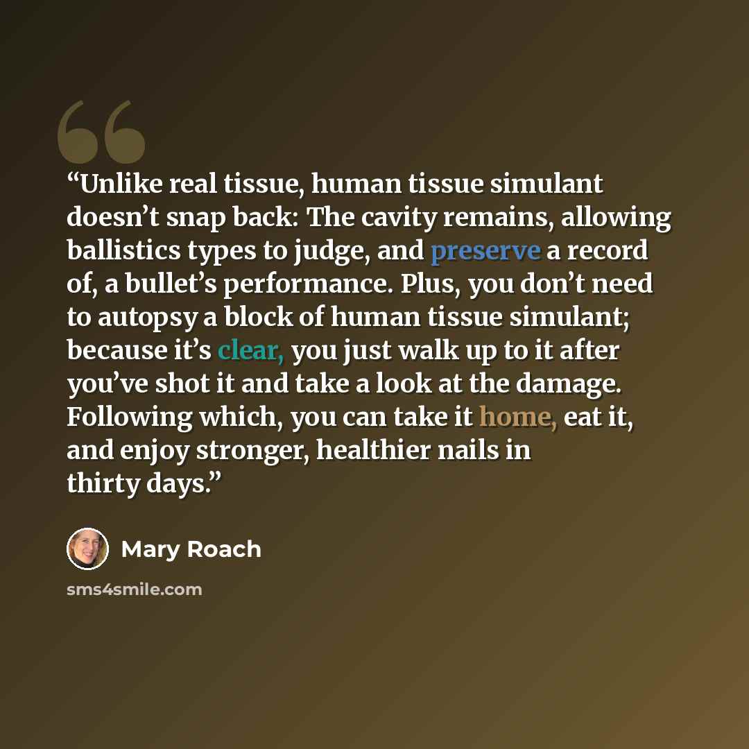 “Unlike real tissue, human tissue simulant doesn’t snap back: The cavity remains, allowing ballistics types to judge, and preserve a record of, a bullet’s performance. Plus, you don’t need to autopsy a block of human tissue simulant; because it’s clear, you just walk up to it after you’ve shot it…” quote by Mary Roach