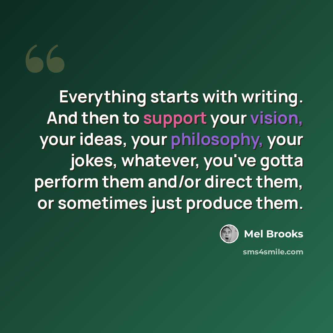 “Everything starts with writing. And then to support your vision, your ideas, your philosophy, your jokes, whatever, you've gotta perform them and/or direct them, or sometimes just produce them.” quote by Mel Brooks
