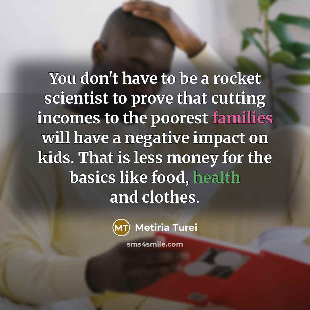“You don't have to be a rocket scientist to prove that cutting incomes to the poorest families will have a negative impact on kids. That is less money for the basics like food, health and clothes.” quote by Metiria Turei