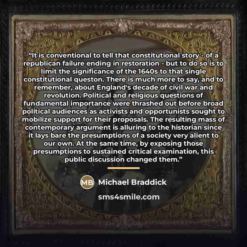 “It is conventional to tell that constitutional story - of a republican failure ending in restoration - but to do so is to limit the significance of the 1640s to that single constitutional queston. There is much more to say, and to remember, about England's decade of civil war and revolution…” quote by Michael Braddick