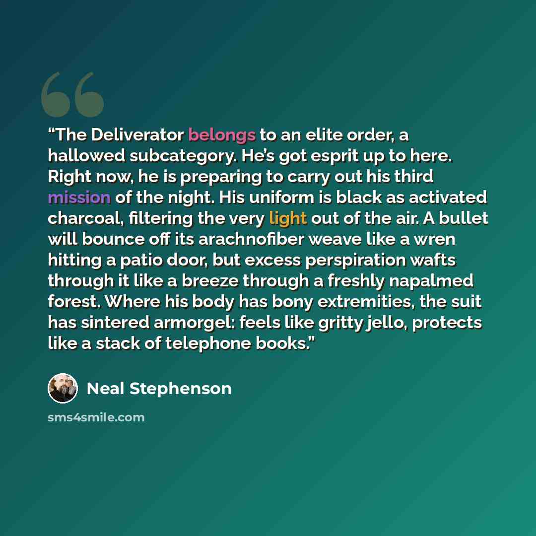 “The Deliverator belongs to an elite order, a hallowed subcategory. He’s got esprit up to here. Right now, he is preparing to carry out his third mission of the night. His uniform is black as activated charcoal, filtering the very light out of the air. A bullet will bounce off its arachnofiber…” quote by Neal Stephenson