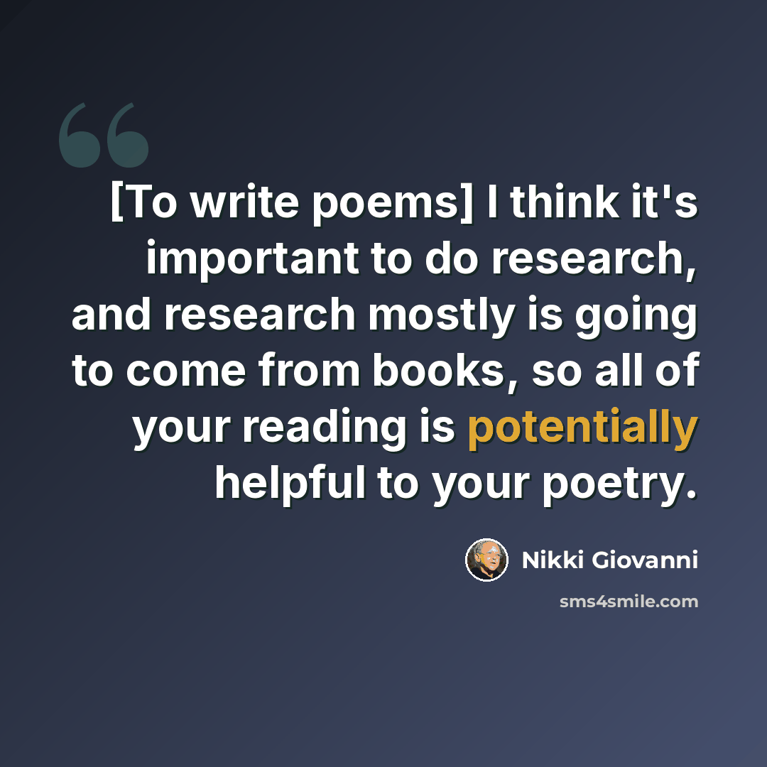 “[To write poems] I think it's important to do research, and research mostly is going to come from books, so all of your reading is potentially helpful to your poetry.” quote by Nikki Giovanni