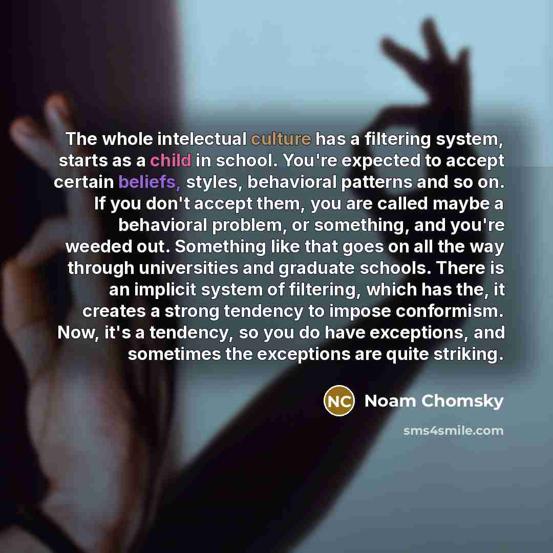 “The whole intelectual culture has a filtering system, starts as a child in school. You're expected to accept certain beliefs, styles, behavioral patterns and so on. If you don't accept them, you are called maybe a behavioral problem, or something, and you're weeded out. Something like that goes on…” quote by Noam Chomsky