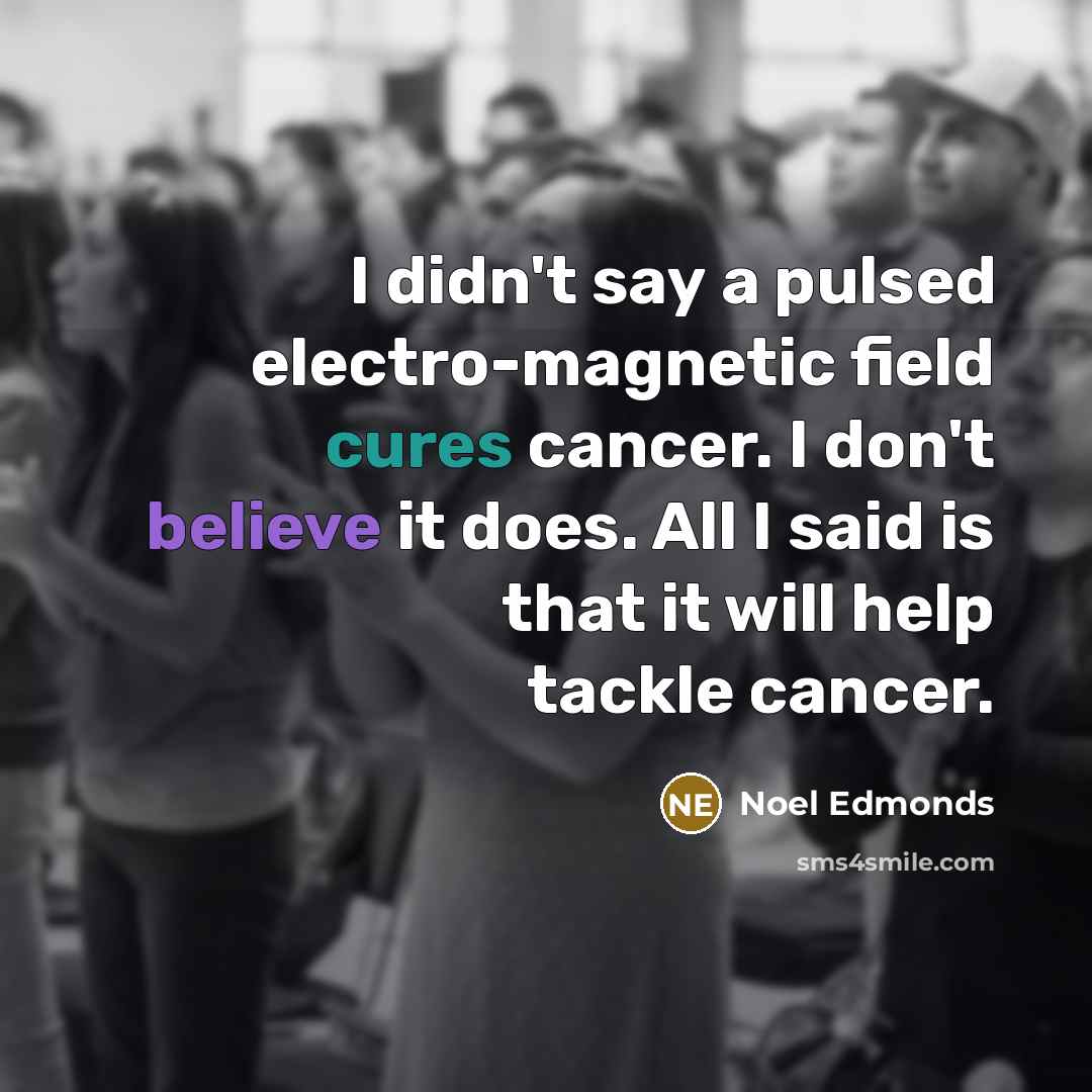 “I didn't say a pulsed electro-magnetic field cures cancer. I don't believe it does. All I said is that it will help tackle cancer.” quote by Noel Edmonds