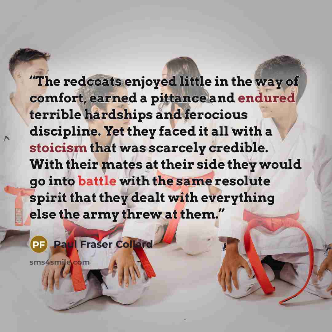“The redcoats enjoyed little in the way of comfort, earned a pittance and endured terrible hardships and ferocious discipline. Yet they faced it all with a stoicism that was scarcely credible. With their mates at their side they would go into battle with the same resolute spirit that they dealt…” quote by Paul Fraser Collard