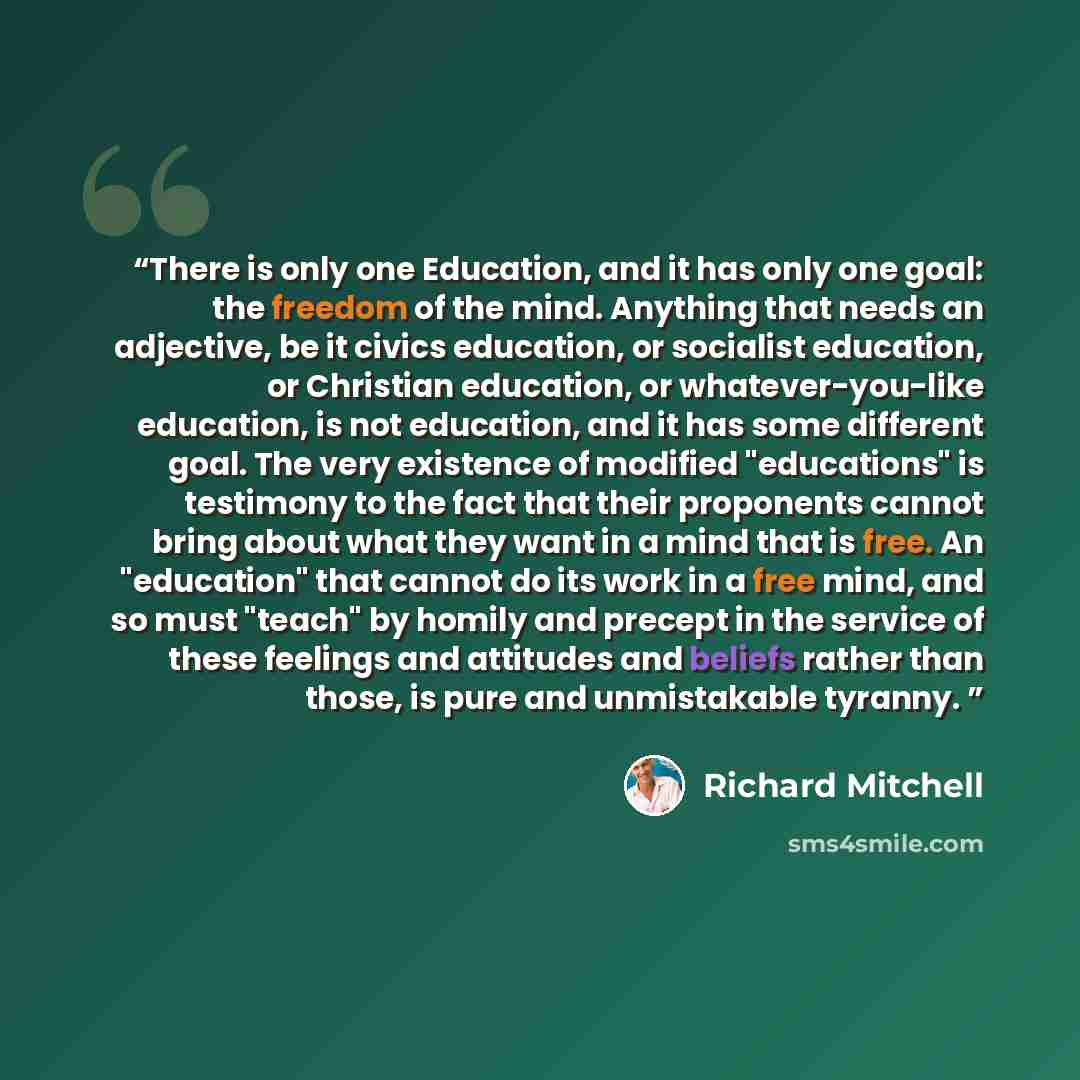 “There is only one Education, and it has only one goal: the freedom of the mind. Anything that needs an adjective, be it civics education, or socialist education, or Christian education, or whatever-you-like education, is not education, and it has some different goal. The very existence of modified…” quote by Richard Mitchell