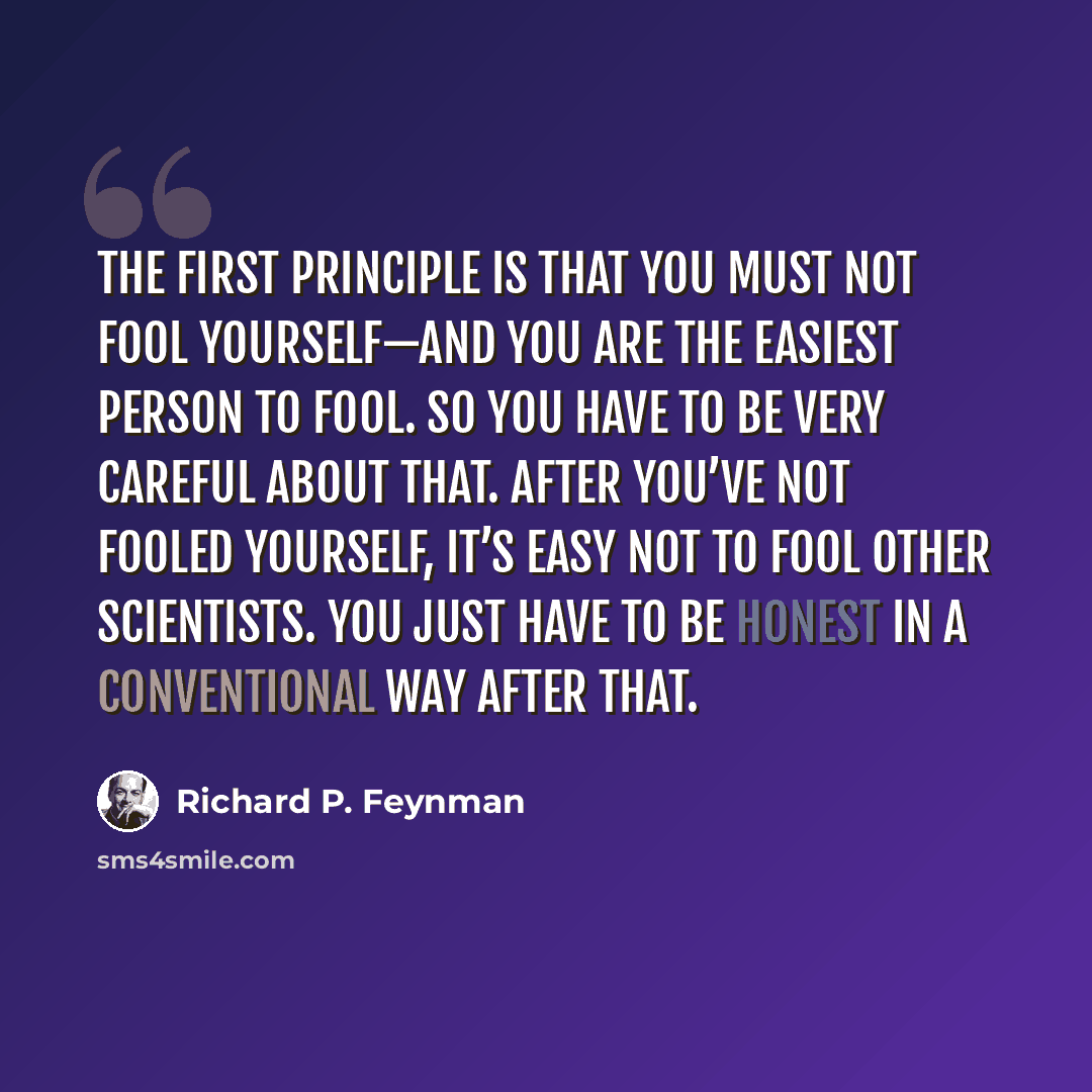 “The first principle is that you must not fool yourself—and you are the easiest person to fool. So you have to be very careful about that. After you’ve not fooled yourself, it’s easy not to fool other scientists. You just have to be honest in a conventional way after that.” quote by Richard P. Feynman