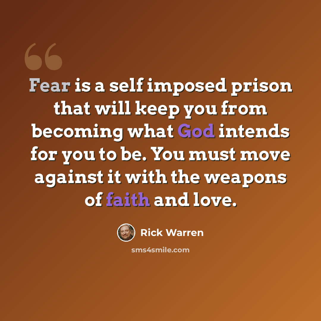“Fear is a self imposed prison that will keep you from becoming what God intends for you to be. You must move against it with the weapons of faith and love.” quote by Rick Warren