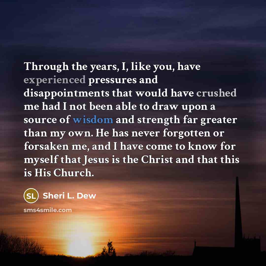 “Through the years, I, like you, have experienced pressures and disappointments that would have crushed me had I not been able to draw upon a source of wisdom and strength far greater than my own. He has never forgotten or forsaken me, and I have come to know for myself that Jesus is the Christ and…” quote by Sheri L. Dew