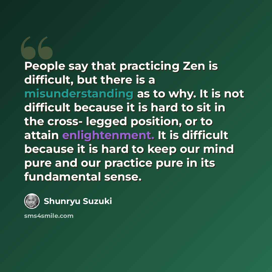 “People say that practicing Zen is difficult, but there is a misunderstanding as to why. It is not difficult because it is hard to sit in the cross- legged position, or to attain enlightenment. It is difficult because it is hard to keep our mind pure and our practice pure in its fundamental sense.” quote by Shunryu Suzuki