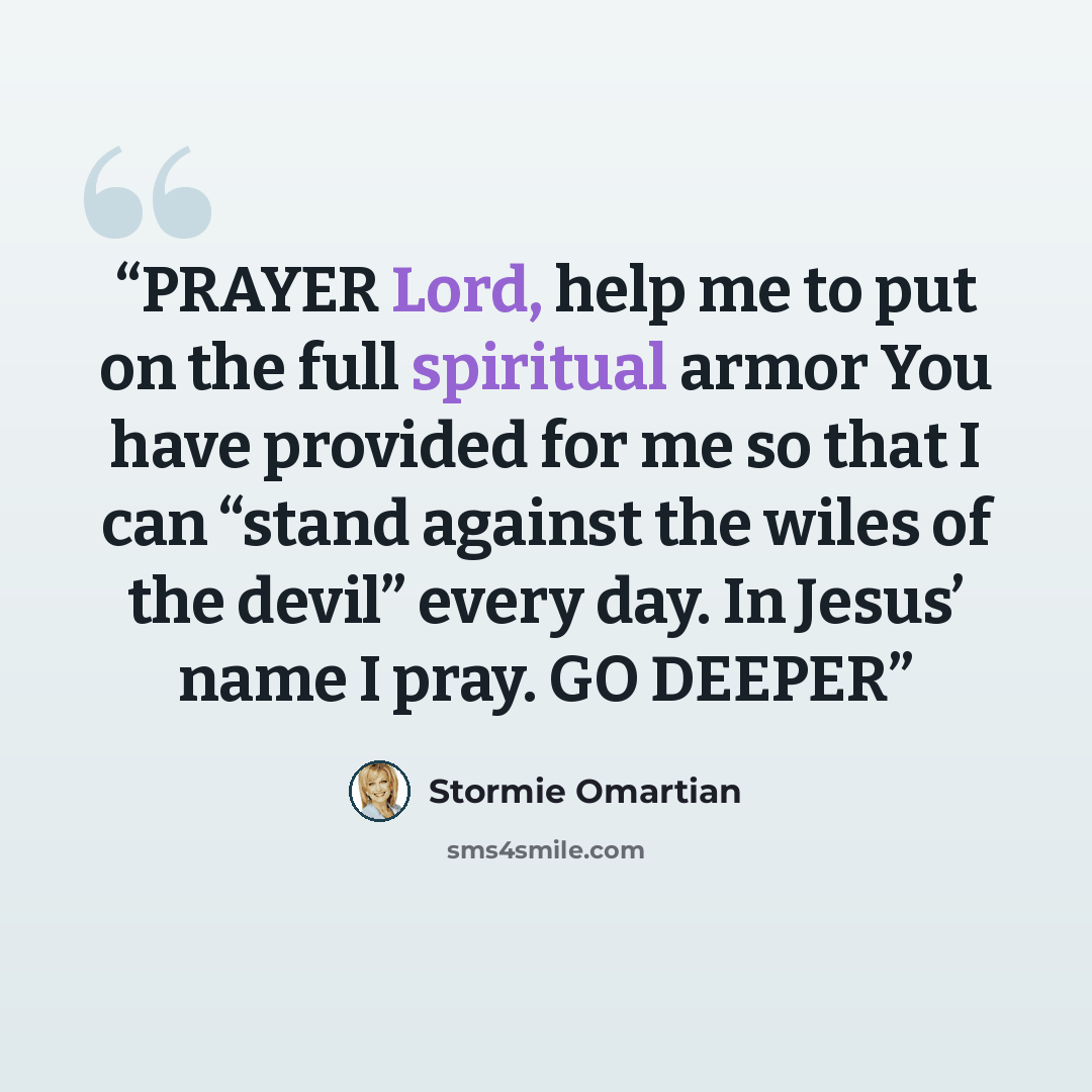 “PRAYER Lord, help me to put on the full spiritual armor You have provided for me so that I can “stand against the wiles of the devil” every day. In Jesus’ name I pray. GO DEEPER” quote by Stormie Omartian