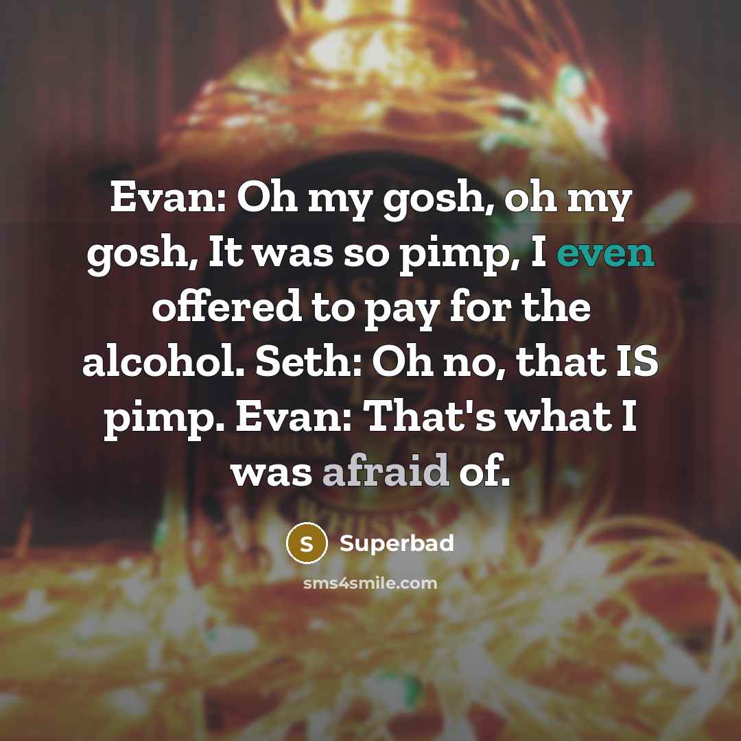 “Evan: Oh my gosh, oh my gosh, It was so pimp, I even offered to pay for the alcohol. Seth: Oh no, that IS pimp. Evan: That's what I was afraid of.” quote by Superbad