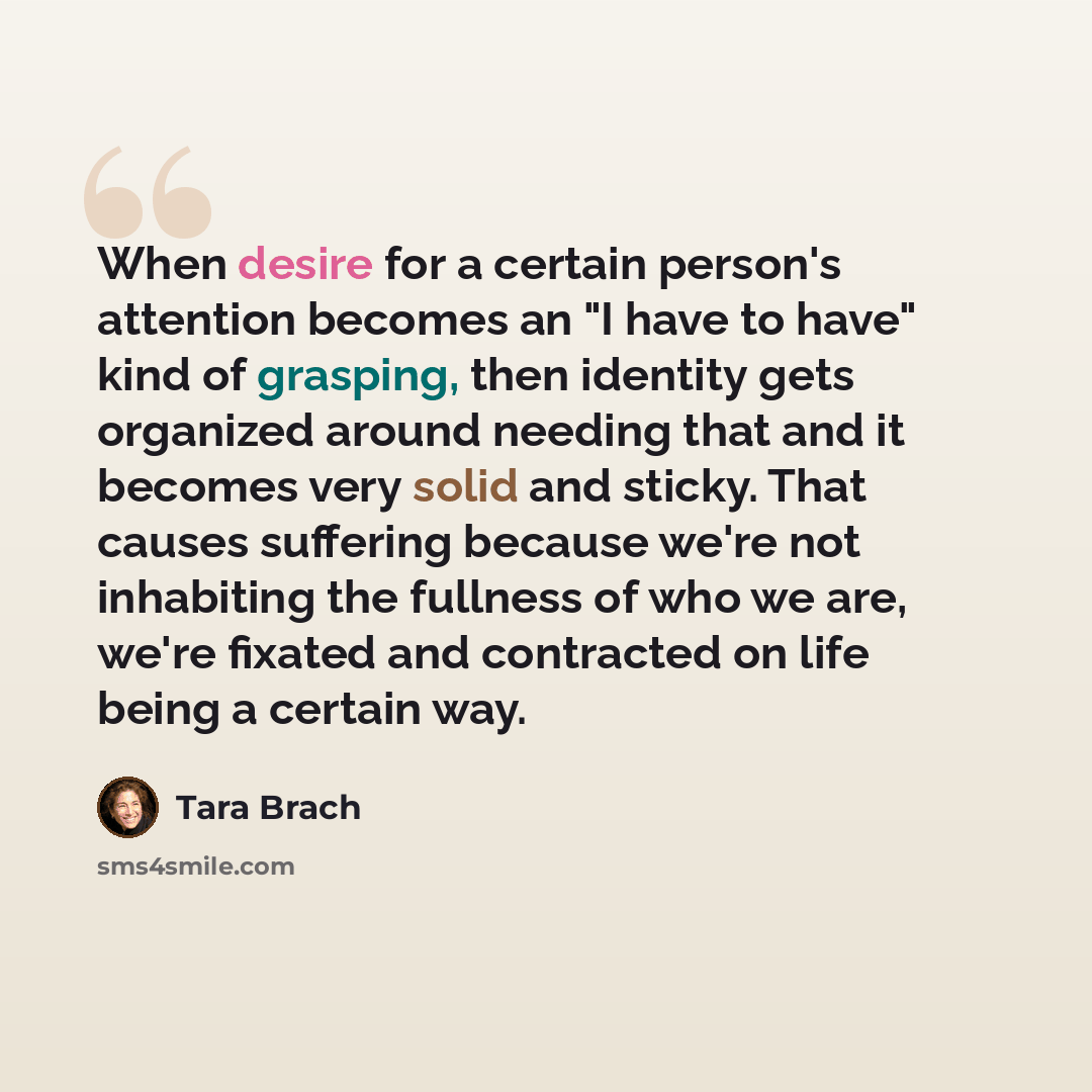 “When desire for a certain person's attention becomes an "I have to have" kind of grasping, then identity gets organized around needing that and it becomes very solid and sticky. That causes suffering because we're not inhabiting the fullness of who we are, we're fixated and contracted on life…” quote by Tara Brach