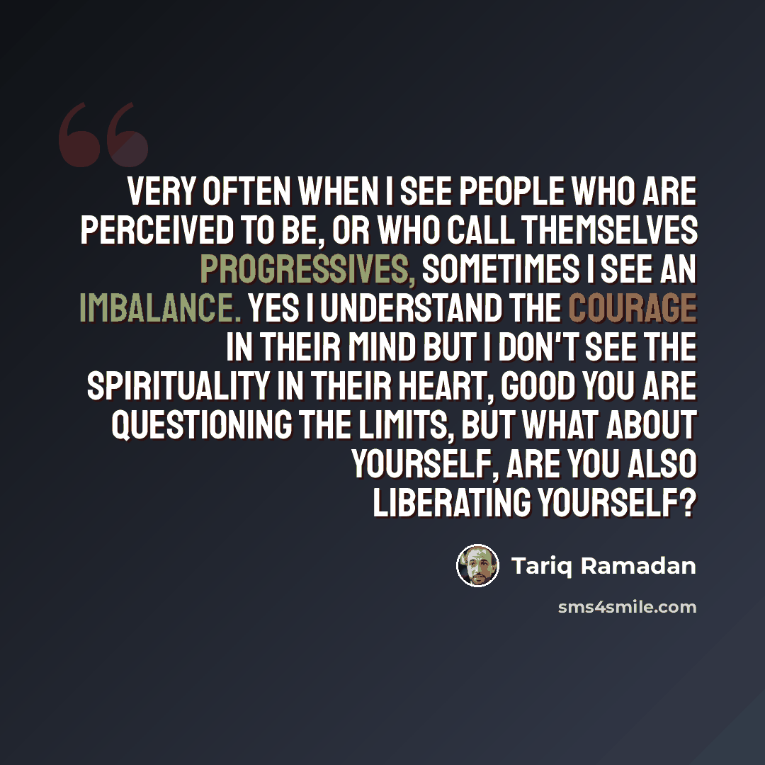 “Very often when I see people who are perceived to be, or who call themselves progressives, sometimes I see an imbalance. Yes I understand the courage in their mind but I don't see the spirituality in their heart, good you are questioning the limits, but what about yourself, are you also liberating…” quote by Tariq Ramadan