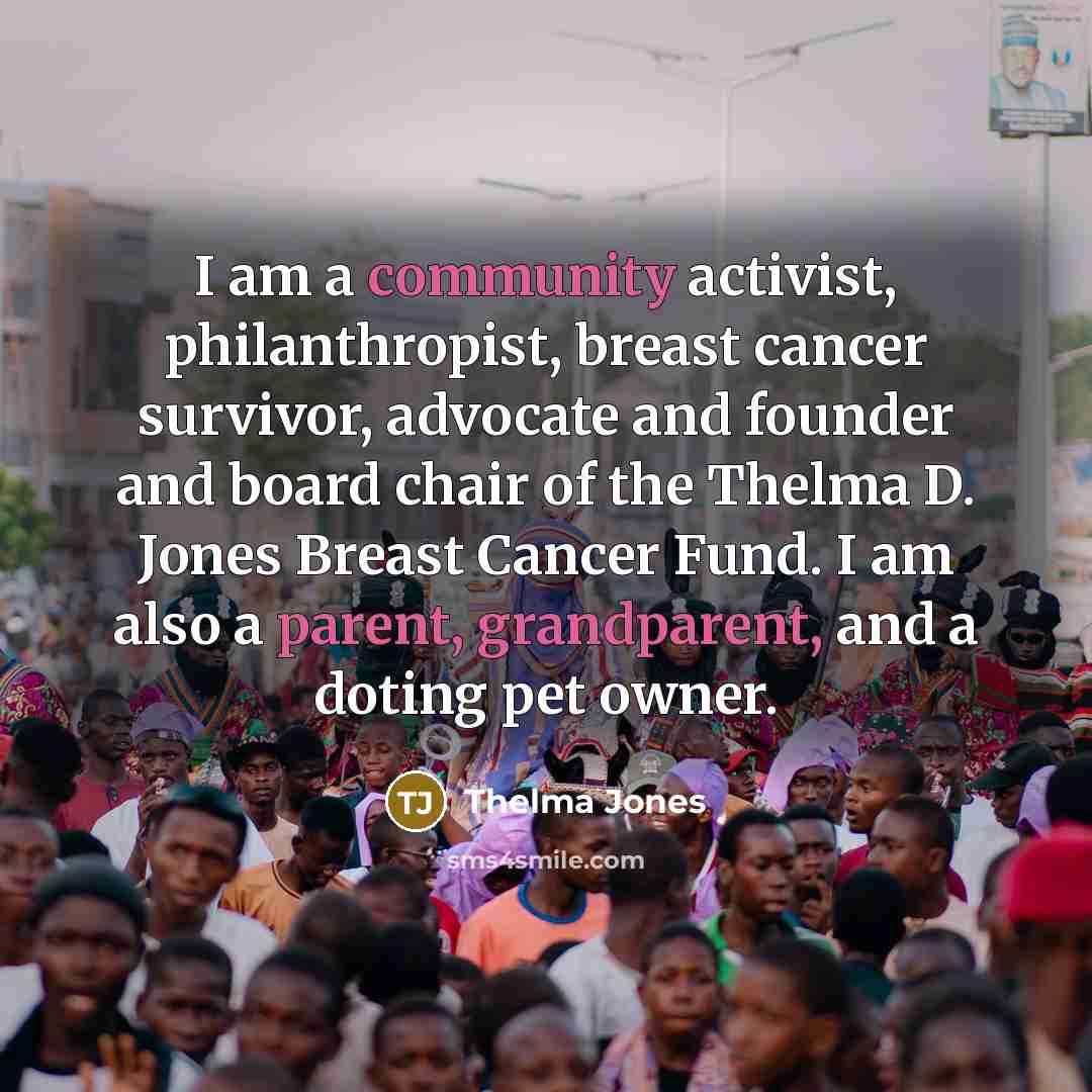 “I am a community activist, philanthropist, breast cancer survivor, advocate and founder and board chair of the Thelma D. Jones Breast Cancer Fund. I am also a parent, grandparent, and a doting pet owner.” quote by Thelma Jones
