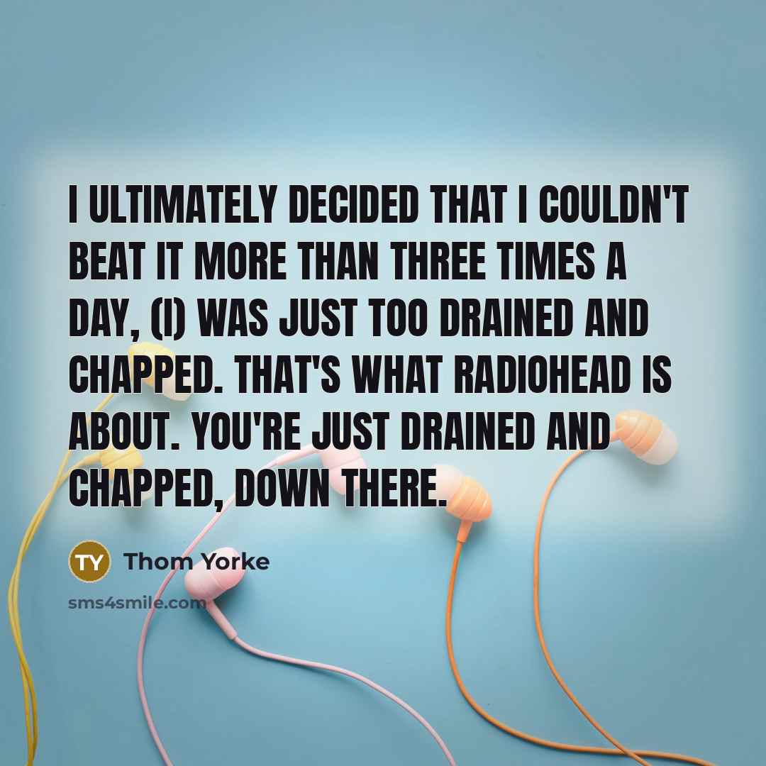“I ultimately decided that I couldn't beat it more than three times a day, (I) was just too drained and chapped. That's what Radiohead is about. You're just drained and chapped, down there.” quote by Thom Yorke