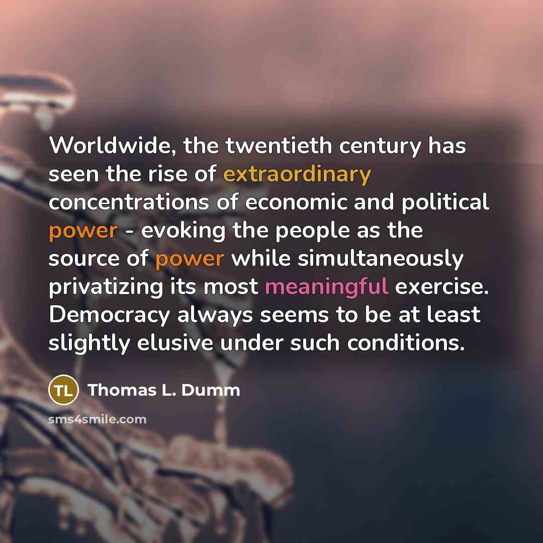 “Worldwide, the twentieth century has seen the rise of extraordinary concentrations of economic and political power - evoking the people as the source of power while simultaneously privatizing its most meaningful exercise. Democracy always seems to be at least slightly elusive under such conditions.” quote by Thomas L. Dumm