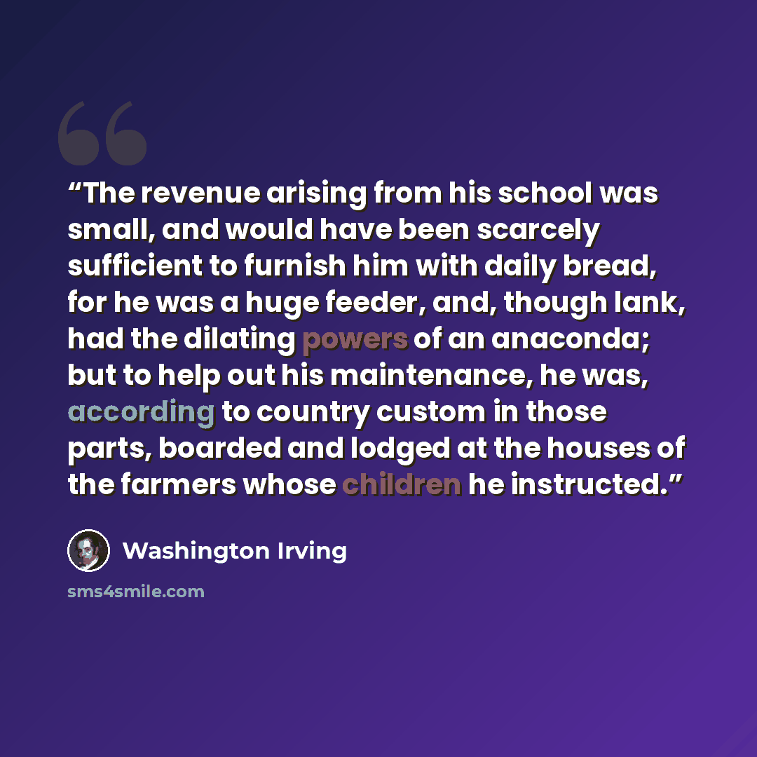 “The revenue arising from his school was small, and would have been scarcely sufficient to furnish him with daily bread, for he was a huge feeder, and, though lank, had the dilating powers of an anaconda; but to help out his maintenance, he was, according to country custom in those parts, boarded…” quote by Washington Irving
