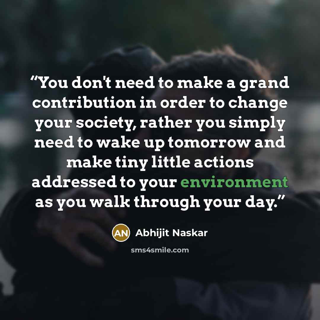 “You don't need to make a grand contribution in order to change your society, rather you simply need to wake up tomorrow and make tiny little actions addressed to your environment as you walk through your day.” quote by Abhijit Naskar