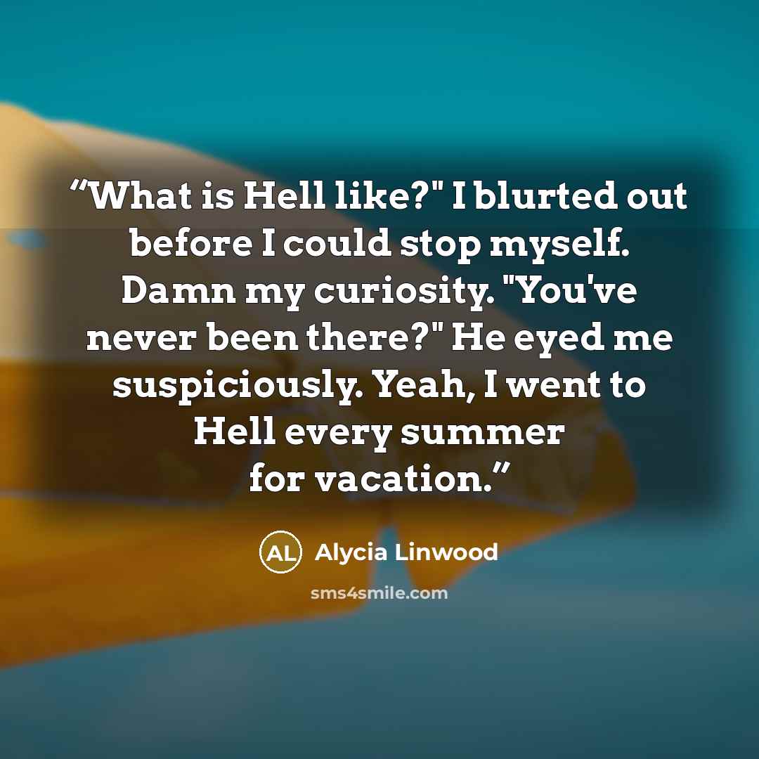 “What is Hell like?" I blurted out before I could stop myself. Damn my curiosity. "You've never been there?" He eyed me suspiciously. Yeah, I went to Hell every summer for vacation.” quote by Alycia Linwood