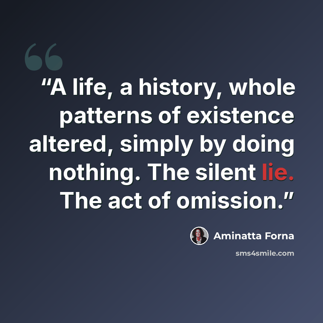 “A life, a history, whole patterns of existence altered, simply by doing nothing. The silent lie. The act of omission.” quote by Aminatta Forna