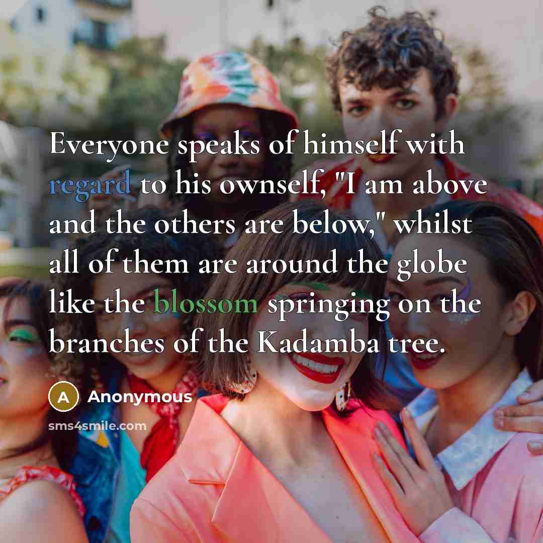 “Everyone speaks of himself with regard to his ownself, "I am above and the others are below," whilst all of them are around the globe like the blossom springing on the branches of the Kadamba tree.” quote by Anonymous