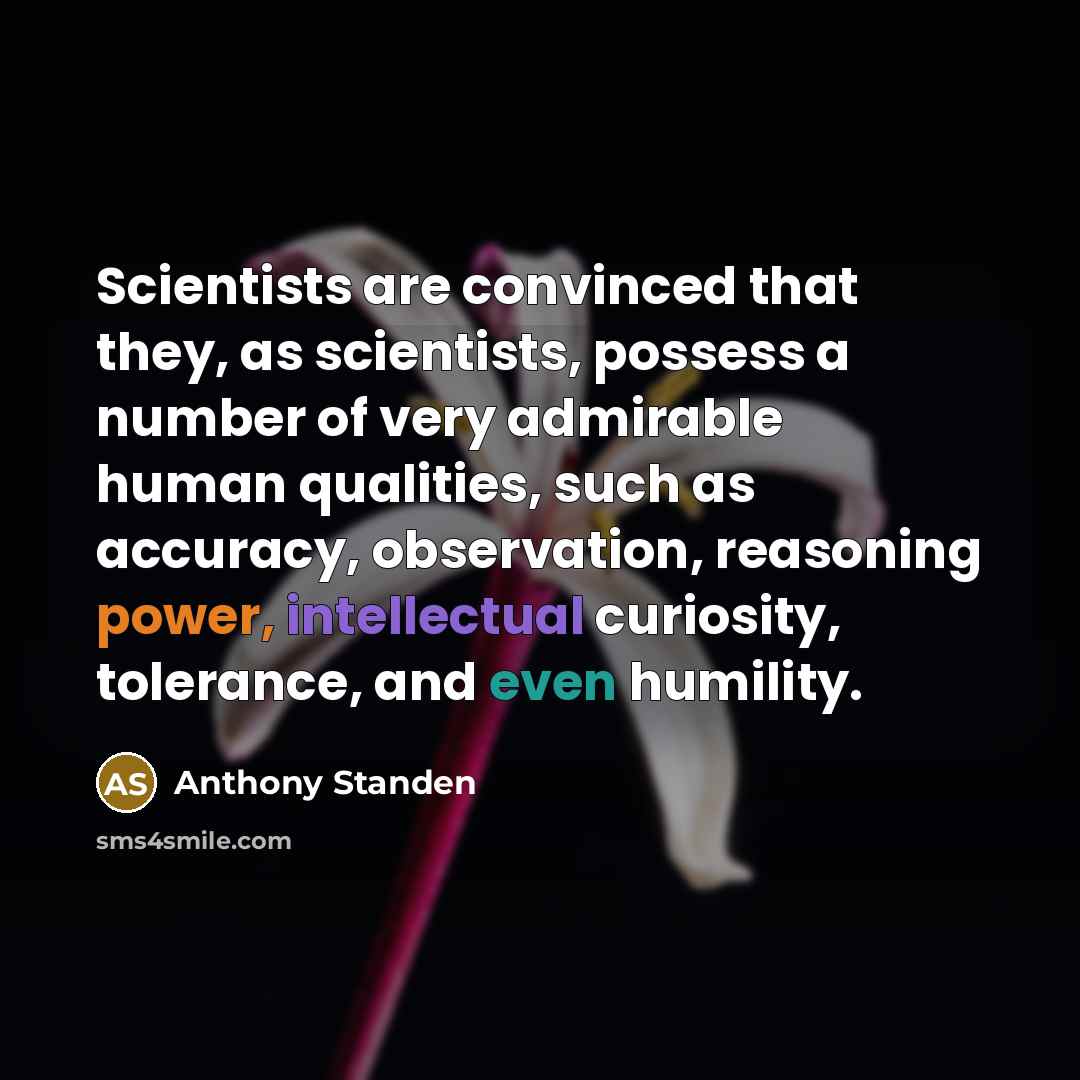 “Scientists are convinced that they, as scientists, possess a number of very admirable human qualities, such as accuracy, observation, reasoning power, intellectual curiosity, tolerance, and even humility.” quote by Anthony Standen