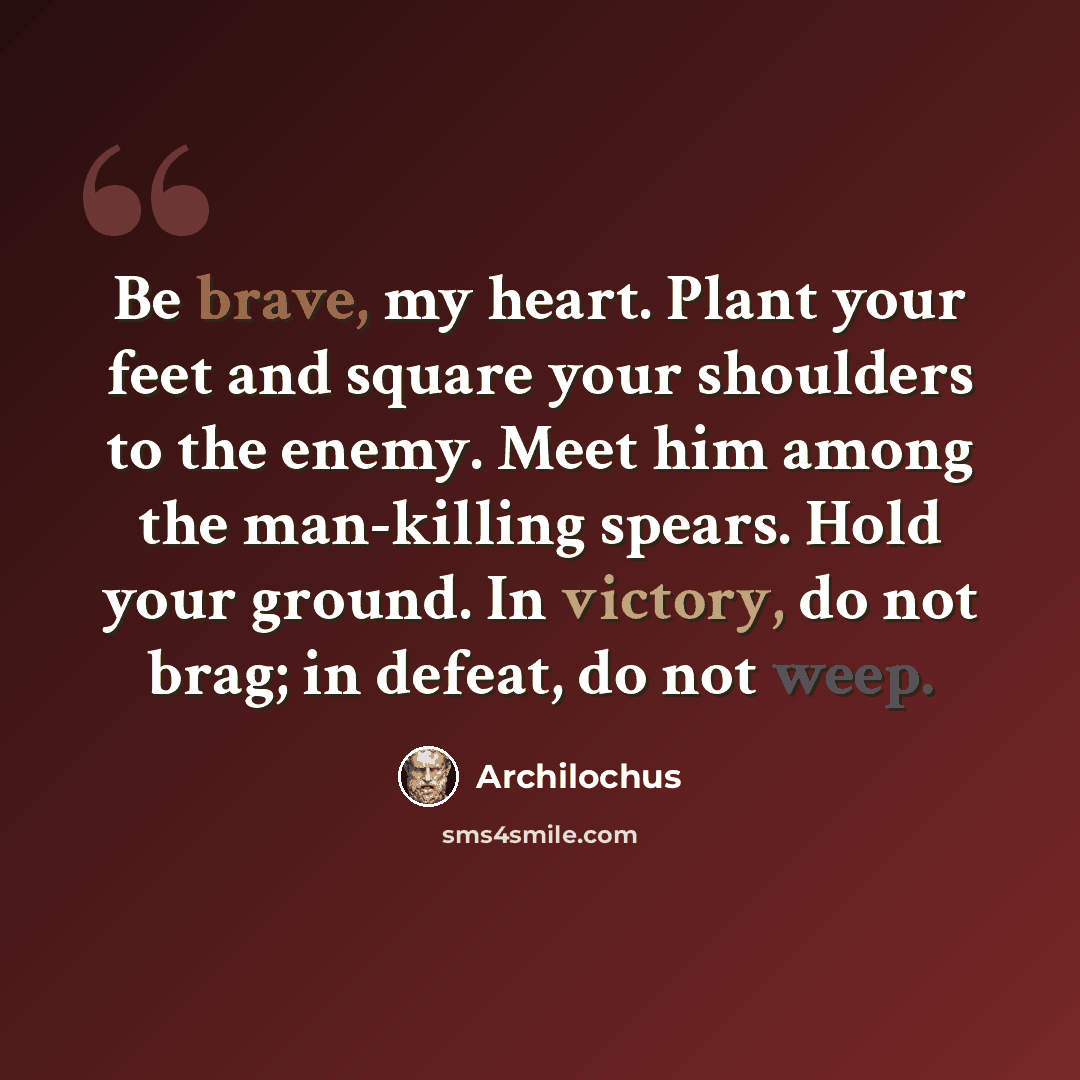 “Be brave, my heart. Plant your feet and square your shoulders to the enemy. Meet him among the man-killing spears. Hold your ground. In victory, do not brag; in defeat, do not weep.” quote by Archilochus