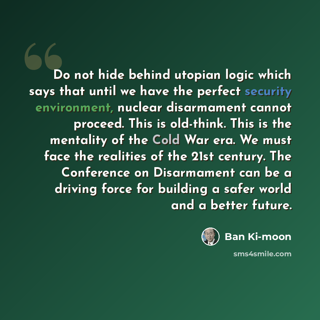 “Do not hide behind utopian logic which says that until we have the perfect security environment, nuclear disarmament cannot proceed. This is old-think. This is the mentality of the Cold War era. We must face the realities of the 21st century. The Conference on Disarmament can be a driving force…” quote by Ban Ki-moon