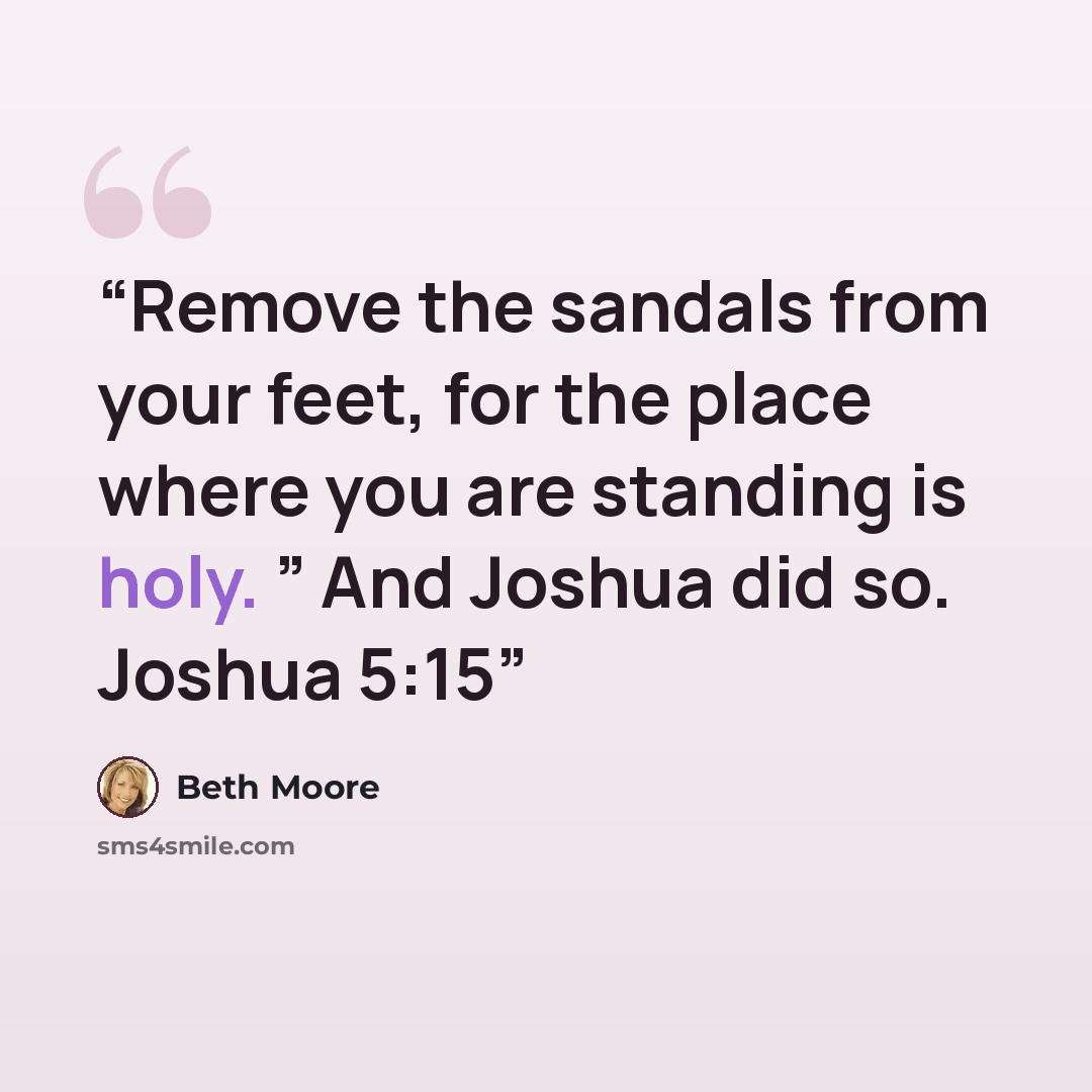 “Remove the sandals from your feet, for the place where you are standing is holy. ” And Joshua did so. Joshua 5:15” quote by Beth Moore