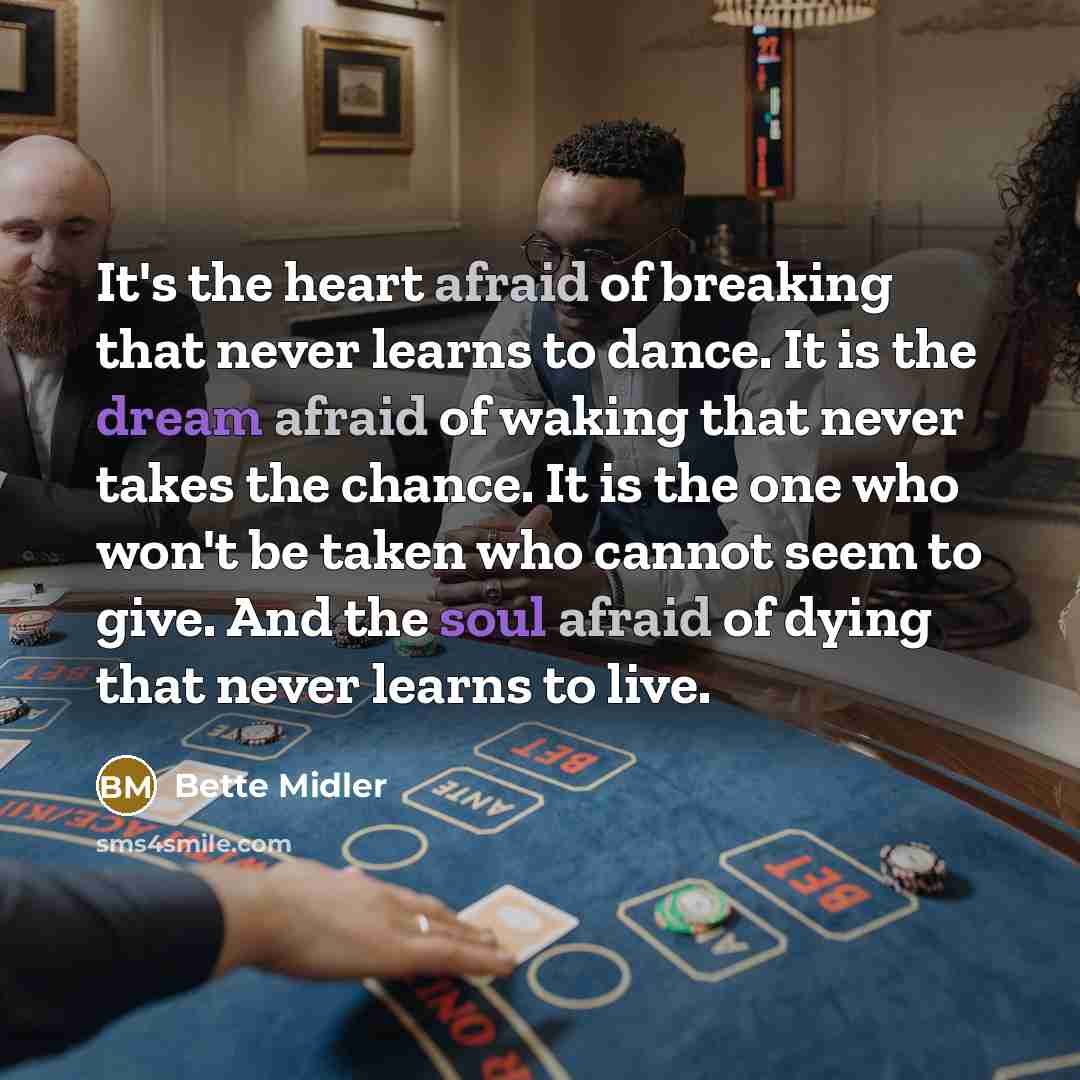 “It's the heart afraid of breaking that never learns to dance. It is the dream afraid of waking that never takes the chance. It is the one who won't be taken who cannot seem to give. And the soul afraid of dying that never learns to live.” quote by Bette Midler