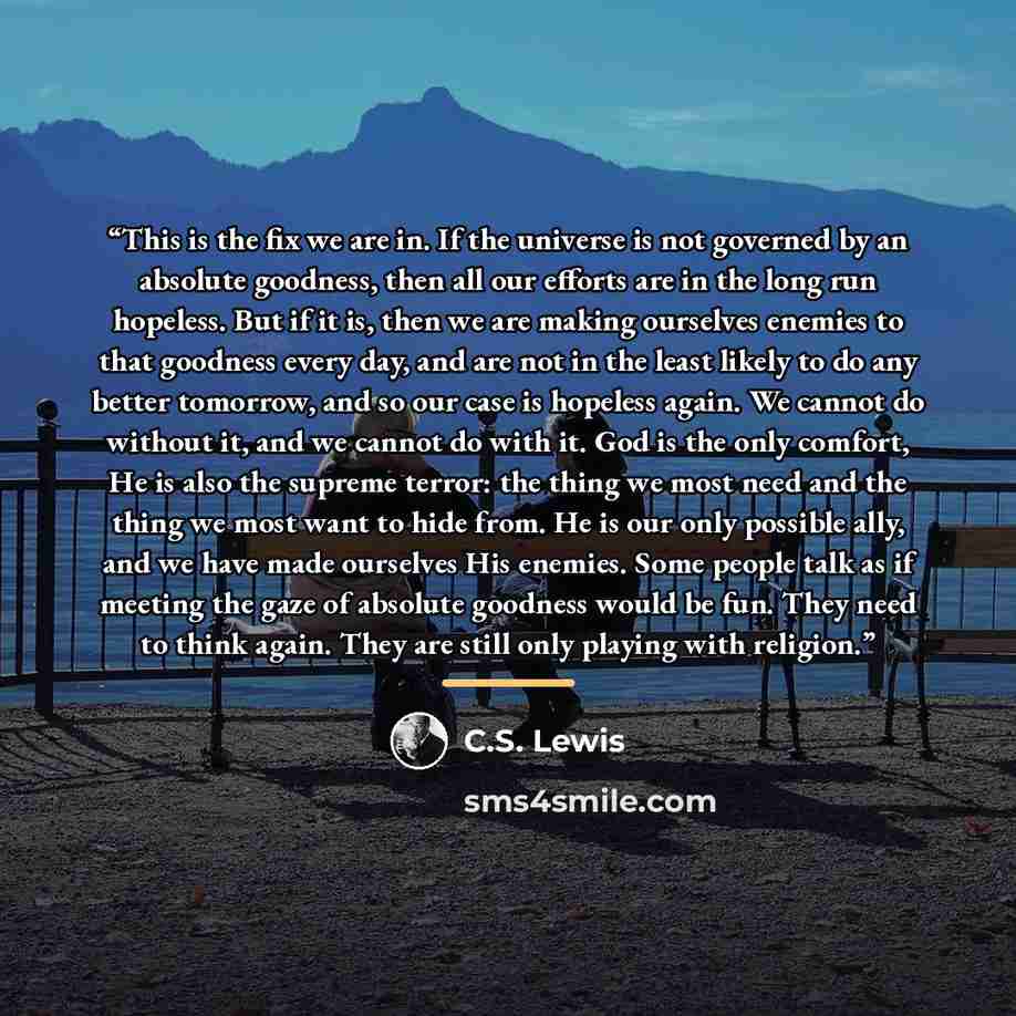 “This is the fix we are in. If the universe is not governed by an absolute goodness, then all our efforts are in the long run hopeless. But if it is, then we are making ourselves enemies to that goodness every day, and are not in the least likely to do any better tomorrow, and so our case is…” quote by C.S. Lewis
