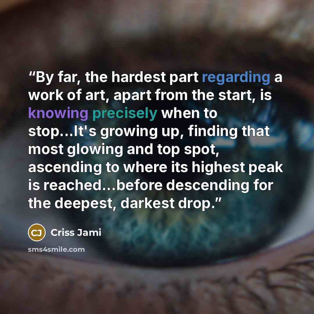 “By far, the hardest part regarding a work of art, apart from the start, is knowing precisely when to stop...It's growing up, finding that most glowing and top spot, ascending to where its highest peak is reached...before descending for the deepest, darkest drop.” quote by Criss Jami