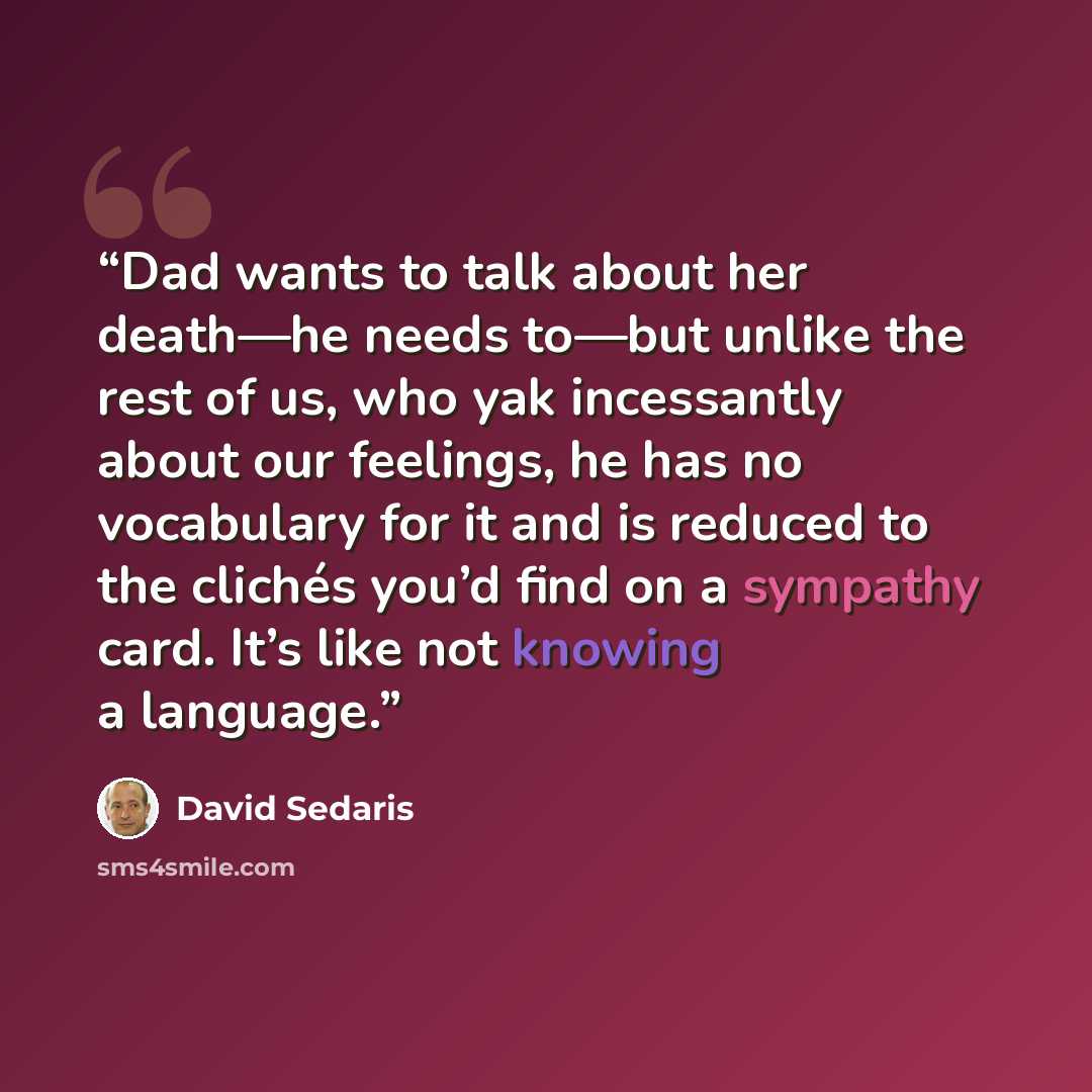 “Dad wants to talk about her death—he needs to—but unlike the rest of us, who yak incessantly about our feelings, he has no vocabulary for it and is reduced to the clichés you’d find on a sympathy card. It’s like not knowing a language.” quote by David Sedaris