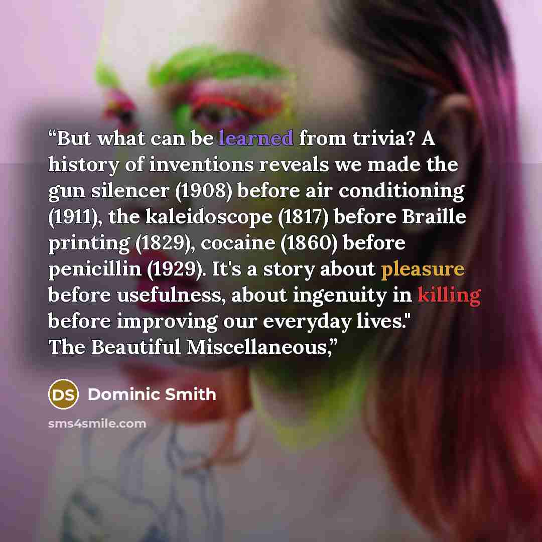 “But what can be learned from trivia? A history of inventions reveals we made the gun silencer (1908) before air conditioning (1911), the kaleidoscope (1817) before Braille printing (1829), cocaine (1860) before penicillin (1929). It's a story about pleasure before usefulness, about ingenuity in…” quote by Dominic Smith