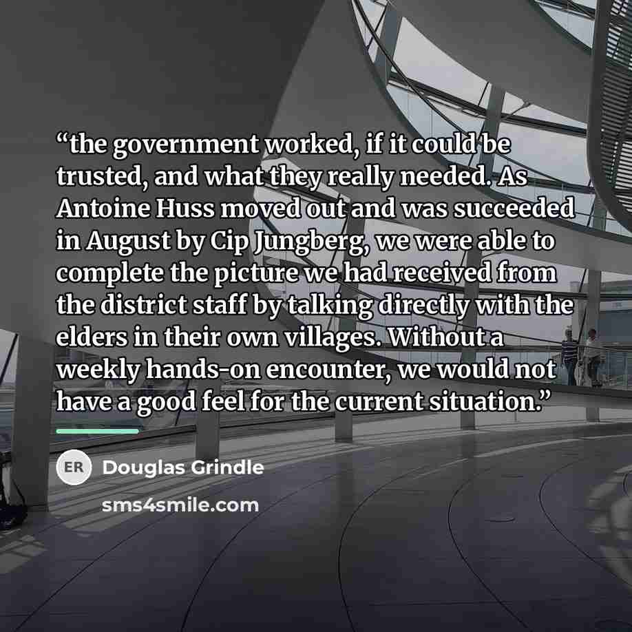 “the government worked, if it could be trusted, and what they really needed. As Antoine Huss moved out and was succeeded in August by Cip Jungberg, we were able to complete the picture we had received from the district staff by talking directly with the elders in their own villages. Without a…” quote by Douglas Grindle