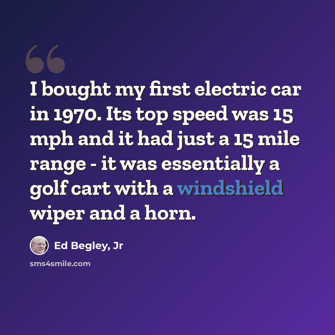 “I bought my first electric car in 1970. Its top speed was 15 mph and it had just a 15 mile range - it was essentially a golf cart with a windshield wiper and a horn.” quote by Ed Begley, Jr