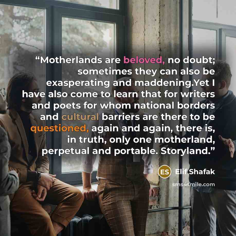 “Motherlands are beloved, no doubt; sometimes they can also be exasperating and maddening.Yet I have also come to learn that for writers and poets for whom national borders and cultural barriers are there to be questioned, again and again, there is, in truth, only one motherland, perpetual and…” quote by Elif Shafak