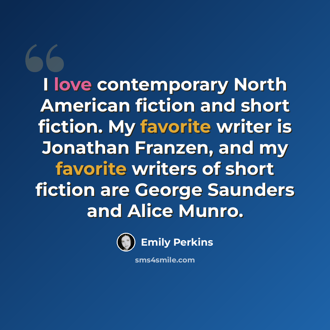 “I love contemporary North American fiction and short fiction. My favorite writer is Jonathan Franzen, and my favorite writers of short fiction are George Saunders and Alice Munro.” quote by Emily Perkins
