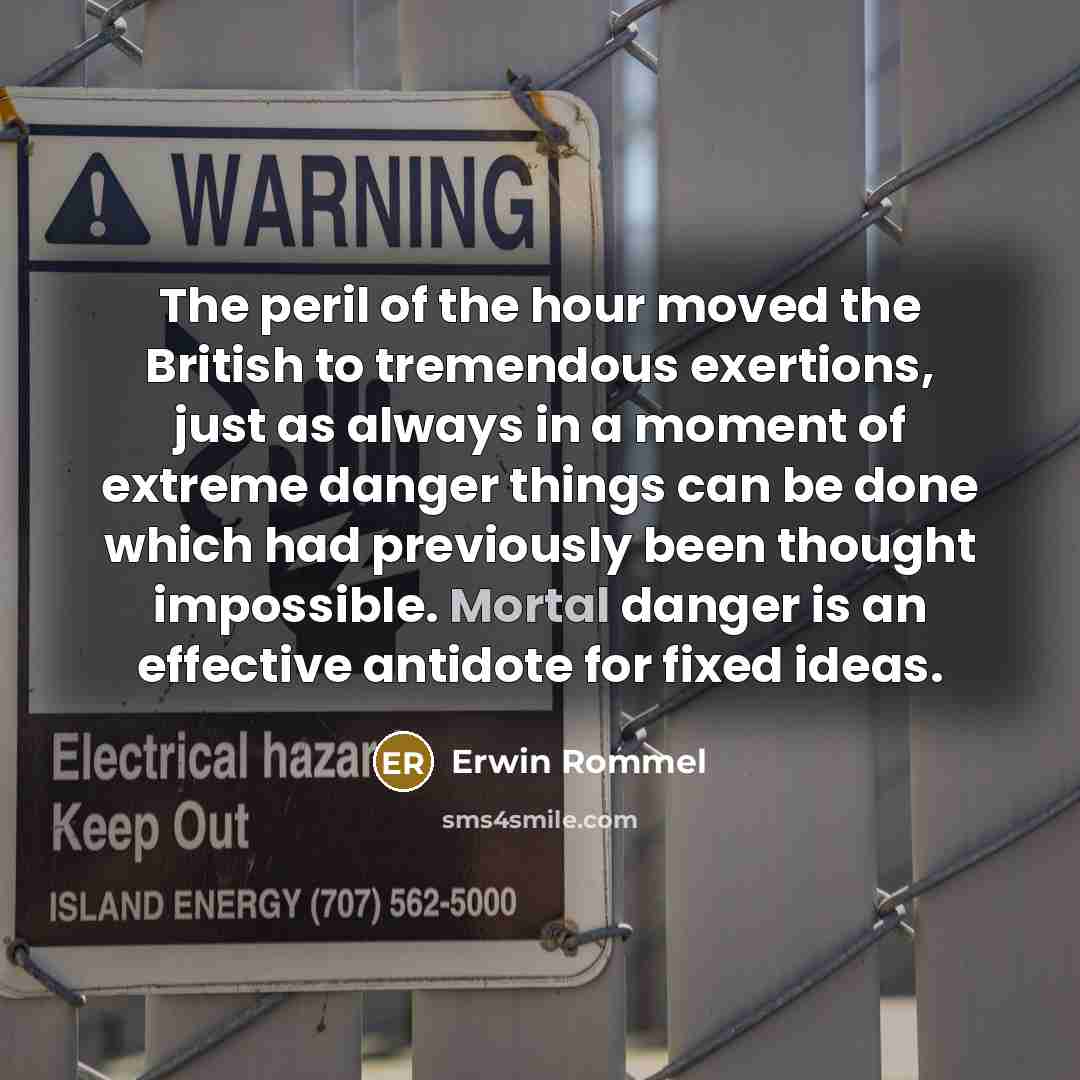 “The peril of the hour moved the British to tremendous exertions, just as always in a moment of extreme danger things can be done which had previously been thought impossible. Mortal danger is an effective antidote for fixed ideas.” quote by Erwin Rommel