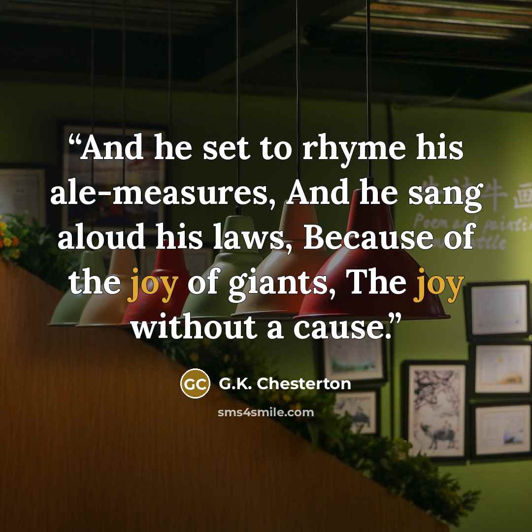 “And he set to rhyme his ale-measures, And he sang aloud his laws, Because of the joy of giants, The joy without a cause.” quote by G.K. Chesterton