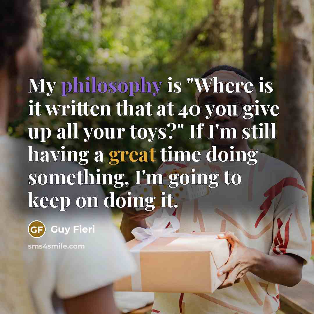 “My philosophy is "Where is it written that at 40 you give up all your toys?" If I'm still having a great time doing something, I'm going to keep on doing it.” quote by Guy Fieri