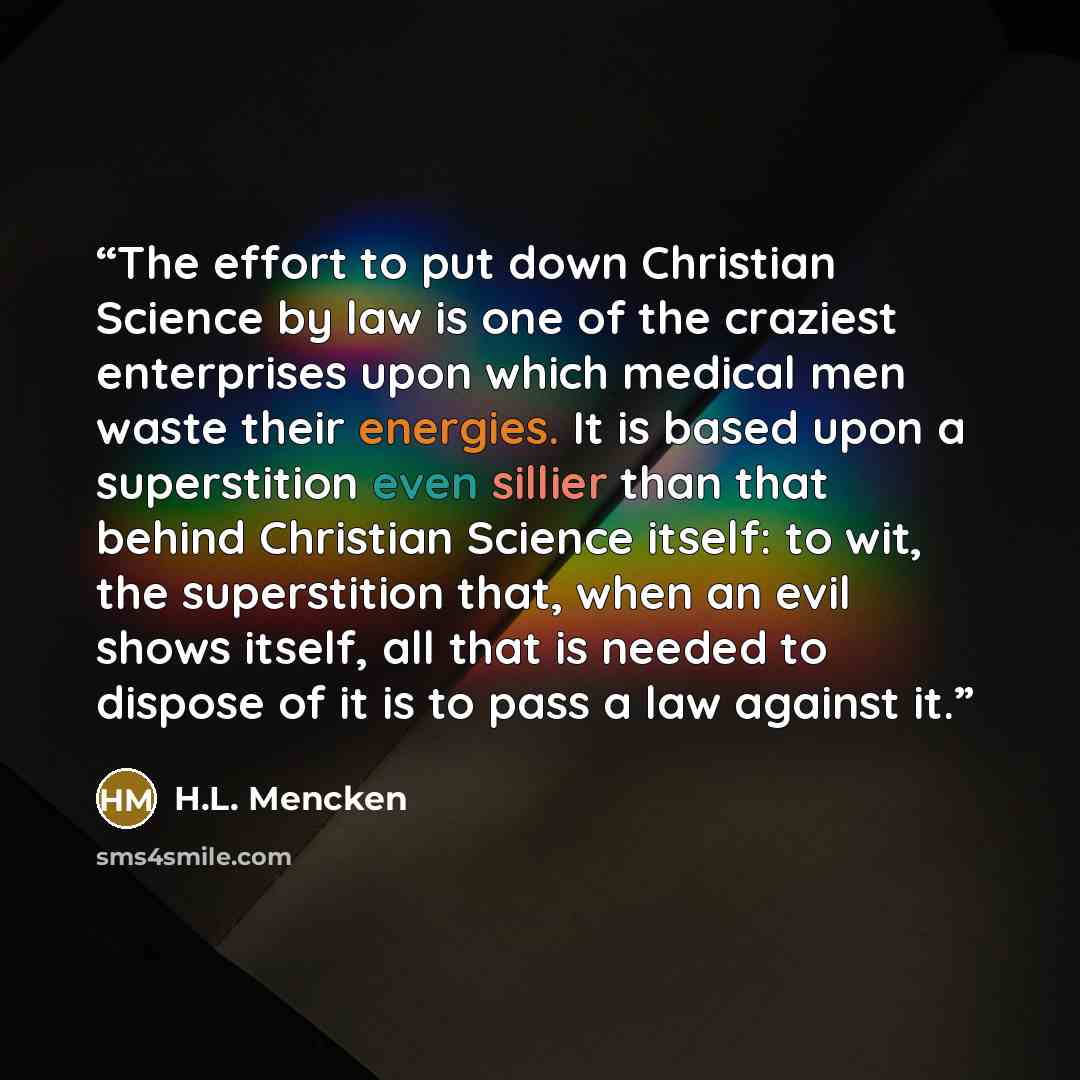 “The effort to put down Christian Science by law is one of the craziest enterprises upon which medical men waste their energies. It is based upon a superstition even sillier than that behind Christian Science itself: to wit, the superstition that, when an evil shows itself, all that is needed to…” quote by H.L. Mencken
